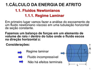 1.CÁLCULO DA ENERGIA DE ATRITO
1.1. Fluidos Newtonianos
1.1.1. Regime Laminar
Fazemos um balanço de forças em um elemento de
volume de raio r dentro do tubo onde o fluido escoa
na direção horizontal z:
Em primeiro lugar vamos fazer a análise do escoamento de
um fluido newtoniano viscoso em uma tubulação horizontal
de seção constante.
L
R
rRegime laminar
Fluido incompressível
Não há efeitos terminais
Considerações:
5
 
