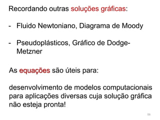 59
As equações são úteis para:
desenvolvimento de modelos computacionais
para aplicações diversas cuja solução gráfica
não esteja pronta!
Recordando outras soluções gráficas:
- Fluido Newtoniano, Diagrama de Moody
- Pseudoplásticos, Gráfico de Dodge-
Metzner
 