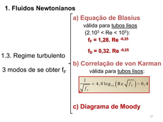 61
1. Fluidos Newtonianos
1.3. Regime turbulento
3 modos de se obter fF
a) Equação de Blasius
válida para tubos lisos
(2.103 < Re < 105):
fF = 1,28. Re -0,25
fD = 0,32. Re -0,25
b) Correlação de von Karman
válida para tubos lisos:
 10
1
4, 0 log Re 0, 4F
F
f
f
 
c) Diagrama de Moody
 