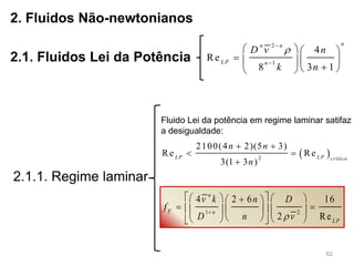 62
2. Fluidos Não-newtonianos
2.1. Fluidos Lei da Potência
2.1.1. Regime laminar
2
1
4
Re
8 3 1
nn n
LP n
D v n
k n



   
    
  
 2
2100(4 2)(5 3)
Re Re
3(1 3 )
LP LP crítico
n n
n
 
 

Fluido Lei da potência em regime laminar satifaz
a desigualdade:
1 2
4 2 6 16
2 Re
n
F n
LP
v k n D
f
D n v

     
      
     
 