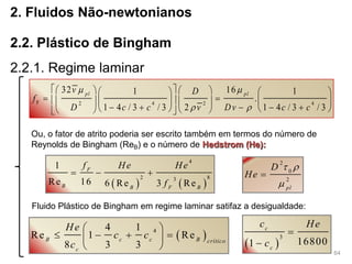 64
2. Fluidos Não-newtonianos
2.2. Plástico de Bingham
2.2.1. Regime laminar
F 2 4 2 4
32 161 1
.
1 4 / 3 / 3 2 1 4 / 3 / 3
pl pl
v D
f
D c c v Dv c c
 
 
       
        
          
Ou, o fator de atrito poderia ser escrito também em termos do número de
Reynolds de Bingham (ReB) e o número de Hedstrom (He):
   
4
2 83
1
Re 16 6 Re 3 Re
F
B B F B
f He He
f
  
2
0
2
pl
D
He
 


Fluido Plástico de Bingham em regime laminar satifaz a desigualdade:
 44 1
Re 1 Re
8 3 3
B c c B crítico
c
He
c c
c
 
    
   
3
168001
c
c
c He
c


 