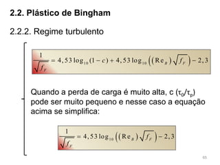65
2.2. Plástico de Bingham
2.2.2. Regime turbulento
  10 10
1
4, 53 log (1 ) 4, 53 log Re 2, 3B F
F
c f
f
   
  10
1
4, 53 log Re 2, 3B F
F
f
f
 
Quando a perda de carga é muito alta, c (τ0/τp)
pode ser muito pequeno e nesse caso a equação
acima se simplifica:
 