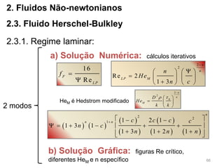 66
2. Fluidos Não-newtonianos
2.3. Fluido Herschel-Bulkley
2.3.1. Regime laminar:
2 modos
a) Solução Numérica: cálculos iterativos
16
Re
F
LP
f 

   
 
 
 
   
2 2
1 1 2 1
1 3 1
1 3 1 2 1
n
n n c c c c
n c
n n n

  
      
    
2
2
Re 2
1 3
n
n
LP M
n
He
n c

   
    
   
b) Solução Gráfica: figuras Re crítico,
diferentes HeM e n específico
HeM é Hedstrom modificado
2
2
0
n
n
M
D
He
k k


 
  
 
 