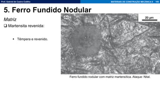 Prof. Gabriel de Castro Coêlho MATERIAIS DE CONSTRUÇÃO MECÂNICA II
Matriz
❑ Martensita revenida:
▪ Têmpera e revenido.
100
5. Ferro Fundido Nodular
Ferro fundido nodular com matriz martensítica. Ataque: Nital.
 