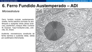 Prof. Gabriel de Castro Coêlho MATERIAIS DE CONSTRUÇÃO MECÂNICA II
Microestrutura
108
6. Ferro Fundido Austemperado – ADI
Ausferrita: microestrutura constituída de
ferrita bainítica e austenita retida, obtida
por austêmpera interrompida.
 
