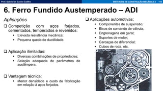 Prof. Gabriel de Castro Coêlho MATERIAIS DE CONSTRUÇÃO MECÂNICA II
Aplicações
❑ Competição com aços forjados,
cementados, temperados e revenidos:
▪ Elevada resistência mecânica;
▪ Pequena queda de ductilidade.
❑ Aplicação ilimitadas:
▪ Diversas combinações de propriedades;
▪ Seleção adequada de parâmetros de
austêmpera.
❑ Vantagem técnica:
▪ Menor densidade e custo de fabricação
em relação à aços forjados.
118
6. Ferro Fundido Austemperado – ADI
❑ Aplicações automotivas:
▪ Componentes de suspensão;
▪ Eixos de comando de válvula;
▪ Engrenagens em geral;
▪ Suportes de motor;
▪ Carcaças de diferencial;
▪ Cubos de roda, etc.
 