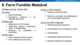 Prof. Gabriel de Castro Coêlho MATERIAIS DE CONSTRUÇÃO MECÂNICA II
❑ Datam do séc. XVIII e XIV.
❑ Intuito:
▪ Maior tenacidade;
▪ Resistência mecânica e ao
desgaste apreciável.
❑ Obtenção:
▪ Matéria prima: FoFo branco;
▪ Tratamento térmico: recozimento
longo – maleabilização;
▪ Aumento de ductilidade e
tenacidade.
❑ Dois tipos:
▪ FoFo maleável de fundo branco;
▪ FoFo maleável de fundo preto.
127
8. Ferro Fundido Maleável
❑ Uso o FoFo nodular:
▪ Peças de maior dimensão;
▪ Quando a contração de solidificação é
uma consideração importante.
❑ Uso do FoFo maleável:
▪ Peças de pequena espessura;
▪ Conformação a frio, cunhagem ou corte;
▪ Usinabilidade;
▪ Tenacidade à baixa temperatura;
▪ Elevada resistência ao desgaste.
 