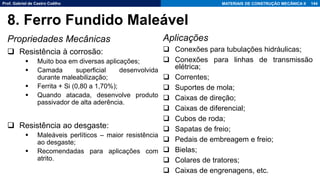 Prof. Gabriel de Castro Coêlho MATERIAIS DE CONSTRUÇÃO MECÂNICA II
Propriedades Mecânicas
❑ Resistência à corrosão:
▪ Muito boa em diversas aplicações;
▪ Camada superficial desenvolvida
durante maleabilização;
▪ Ferrita + Si (0,80 a 1,70%);
▪ Quando atacada, desenvolve produto
passivador de alta aderência.
❑ Resistência ao desgaste:
▪ Maleáveis perlíticos – maior resistência
ao desgaste;
▪ Recomendadas para aplicações com
atrito.
144
8. Ferro Fundido Maleável
Aplicações
❑ Conexões para tubulações hidráulicas;
❑ Conexões para linhas de transmissão
elétrica;
❑ Correntes;
❑ Suportes de mola;
❑ Caixas de direção;
❑ Caixas de diferencial;
❑ Cubos de roda;
❑ Sapatas de freio;
❑ Pedais de embreagem e freio;
❑ Bielas;
❑ Colares de tratores;
❑ Caixas de engrenagens, etc.
 