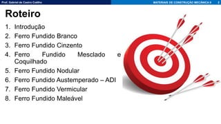 Prof. Gabriel de Castro Coêlho MATERIAIS DE CONSTRUÇÃO MECÂNICA II
1. Introdução
2. Ferro Fundido Branco
3. Ferro Fundido Cinzento
4. Ferro Fundido Mesclado e
Coquilhado
5. Ferro Fundido Nodular
6. Ferro Fundido Austemperado – ADI
7. Ferro Fundido Vermicular
8. Ferro Fundido Maleável
2
Roteiro
 