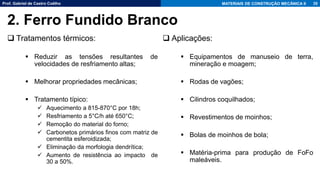 Prof. Gabriel de Castro Coêlho MATERIAIS DE CONSTRUÇÃO MECÂNICA II
❑ Tratamentos térmicos:
▪ Reduzir as tensões resultantes de
velocidades de resfriamento altas;
▪ Melhorar propriedades mecânicas;
▪ Tratamento típico:
✓ Aquecimento a 815-870°C por 18h;
✓ Resfriamento a 5°C/h até 650°C;
✓ Remoção do material do forno;
✓ Carbonetos primários finos com matriz de
cementita esferoidizada;
✓ Eliminação da morfologia dendrítica;
✓ Aumento de resistência ao impacto de
30 a 50%.
35
2. Ferro Fundido Branco
❑ Aplicações:
▪ Equipamentos de manuseio de terra,
mineração e moagem;
▪ Rodas de vagões;
▪ Cilindros coquilhados;
▪ Revestimentos de moinhos;
▪ Bolas de moinhos de bola;
▪ Matéria-prima para produção de FoFo
maleáveis.
 