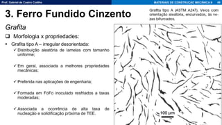 Prof. Gabriel de Castro Coêlho MATERIAIS DE CONSTRUÇÃO MECÂNICA II
Grafita
❑ Morfologia x propriedades:
▪ Grafita tipo A – irregular desorientada:
✓ Distribuição aleatória de lamelas com tamanho
uniforme;
✓ Em geral, associada a melhores propriedades
mecânicas;
✓ Preferida nas aplicações de engenharia;
✓ Formada em FoFo inoculado resfriados a taxas
moderadas;
✓ Associada a ocorrência de alta taxa de
nucleação e solidificação próxima de TEE.
49
3. Ferro Fundido Cinzento
 