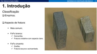 Prof. Gabriel de Castro Coêlho MATERIAIS DE CONSTRUÇÃO MECÂNICA II
Classificação
❑ Empírica;
❑ Aspecto de fratura:
▪ Mais comum;
▪ FoFo branco:
✓ Cementita;
✓ Fratura cristalina com aspecto claro.
▪ FoFo cinzento:
✓ Grafita;
✓ Fratura escura e acinzentada.
5
1. Introdução
 