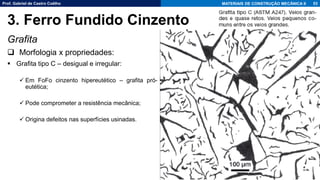 Prof. Gabriel de Castro Coêlho MATERIAIS DE CONSTRUÇÃO MECÂNICA II
Grafita
❑ Morfologia x propriedades:
▪ Grafita tipo C – desigual e irregular:
✓ Em FoFo cinzento hipereutético – grafita pró-
eutética;
✓ Pode comprometer a resistência mecânica;
✓ Origina defeitos nas superfícies usinadas.
53
3. Ferro Fundido Cinzento
 