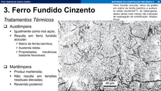Prof. Gabriel de Castro Coêlho MATERIAIS DE CONSTRUÇÃO MECÂNICA II
Tratamentos Térmicos
❑ Austêmpera
▪ Igualmente como nos aços;
▪ Resulta em ferro fundido
acicular:
✓ Matriz de ferrita bainítica;
✓ Austenita retida;
✓ Propriedades mecânicas
bastante favoráveis.
❑ Martêmpera
▪ Produz martensita;
▪ Não resulta em tensões
residuais elevadas;
▪ Revenido posterior.
69
3. Ferro Fundido Cinzento
 
