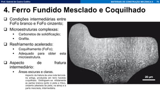 Prof. Gabriel de Castro Coêlho MATERIAIS DE CONSTRUÇÃO MECÂNICA II
❑ Condições intermediárias entre
FoFo branco e FoFo cinzento;
❑ Microestruturas complexas:
▪ Carbonetos de solidificação;
▪ Grafita.
❑ Resfriamento acelerado:
▪ Coquilhamento (FoFo);
▪ Adequado para obter esta
microestrutura.
❑ Aspecto de fratura
intermediário:
▪ Áreas escuras e claras.
76
4. Ferro Fundido Mesclado e Coquilhado
 