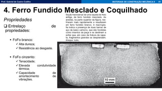Prof. Gabriel de Castro Coêlho MATERIAIS DE CONSTRUÇÃO MECÂNICA II
Propriedades
❑ Entrelaço de
propriedades:
▪ FoFo branco:
✓ Alta dureza;
✓ Resistência ao desgaste.
▪ FoFo cinzento:
✓ Tenacidade;
✓ Elevada condutividade
térmica;
✓ Capacidade de
amortecimento de
vibrações.
81
4. Ferro Fundido Mesclado e Coquilhado
 