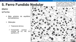 Prof. Gabriel de Castro Coêlho MATERIAIS DE CONSTRUÇÃO MECÂNICA II
Matriz
❑ Ferrita:
▪ Mais próximo do equilíbrio
termodinâmico;
▪ Obtenção:
✓ Tratamento térmico;
✓ Composição química –
controle de Cu, Mn, Sn
(perlita) e Si.
96
5. Ferro Fundido Nodular
 