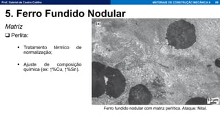 Prof. Gabriel de Castro Coêlho MATERIAIS DE CONSTRUÇÃO MECÂNICA II
Matriz
❑ Perlita:
▪ Tratamento térmico de
normalização;
▪ Ajuste de composição
química (ex: ↑%Cu, ↑%Sn).
99
5. Ferro Fundido Nodular
Ferro fundido nodular com matriz perlítica. Ataque: Nital.
 