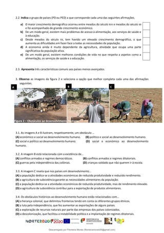 2.2. Indica o grupo de países (PD ou PED) a que corresponde cada uma das seguintes afirmações.
a) O maior crescimento demográfico ocorreu entre meados do século XVII e meados do século XX
e foi acompanhado de grande crescimento económico.
b) De um modo geral, existem mais problemas de acesso à alimentação, aos serviços de saúde e
à educação.
c) Desde meados do século XX, tem havido um elevado crescimento demográfico, o que
aumenta as dificuldades em fazer face a todas as necessidades da população.
d) A economia ainda é muito dependente da agricultura, atividade que ocupa uma parte
significativa da população ativa.
e) De um modo geral, existem melhores condições de vida no que respeita a aspetos como a
alimentação, os serviços de saúde e a educação.
2.3. Apresenta três características comuns aos países menos avançados.
3. Observa as imagens da figura 2 e seleciona a opção que melhor completa cada uma das afirmações
seguintes.
3.1. As imagens A e B ilustram, respetivamente, um obstáculo …
(A) económico e social ao desenvolvimento humano. (B) político e social ao desenvolvimento humano.
(C) social e político ao desenvolvimento humano. (D) social e económico ao desenvolvimento
humano.
3.2. A imagem B está relacionada com a existência de…
(A) conflitos armados e regimes democráticos. (B) conflitos armados e regimes ditatoriais.
(C) guerras pela independência das colónias. (D) crianças-soldado que não querem ir à escola.
3.3. A imagem C revela que nos países em desenvolvimento…
(A) a população dedica-se a atividades económicas de reduzida produtividade e reduzido rendimento.
(B) a agricultura de subsistência garante as necessidades alimentares da população.
(C) a população dedica-se a atividades económicas de reduzida produtividade, mas de rendimento elevado.
(D) a agricultura de subsistência contribui para a exportação de produtos alimentares.
3.4. Os obstáculos históricos ao desenvolvimento humano estão relacionados com…
(A) a herança colonial, que delimitou fronteiras tendo em conta os diferentes grupos étnicos.
(B) a luta pela independência, que fez aumentar as exportações de alguns países.
(C) a exploração de recursos naturais por parte das empresas dos países colonizados.
(D) a descolonização, que facilitou a instabilidade política e a implantação de regimes ditatoriais.
A B C
Figura 2 – Obstáculos ao desenvolvimento humano
Descarregado por Filomena Morais (filomenamorais55@gmail.com)
lOMoARcPSD|9999689
 