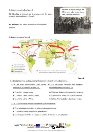 4. Observa com atenção a figura 3.
4.1. Identifica o obstáculo ao desenvolvimento dos países
africanos relacionado com a figura 3.
4.2. Apresenta três efeitos deste obstáculo nos países
africanos.
5. Observa o mapa da figura 4.
5.1 Seleciona a única opção que completa corretamente cada afirmação seguinte.
5.1.1. As duas regiões/países com menor
participação no comércio mundial são…
A  América Latina e Rússia.
B  América Latina e Médio Oriente.
C  América Latina e África.
5.1.2. As três regiões com maior valor de expor-
tações de produtos industriais são
A  Europa, Ásia e Pacífico e América do Norte.
B  América do Norte, Ásia e União Europeia.
C  Ásia, América do Sul e Caraíbas e Europa.
5.1.3. Os fluxos comerciais mais importantes realizam-se entre:
A  os países desenvolvidos e os países em desenvolvimento.
B  países da Europa, América do Norte e África.
C  países desenvolvidos da Europa, da América do Norte e da Ásia e Pacífico.
Figura 4
Figura 3 – Definição das fronteiras dos países
africanos na conferência de Berlim
Estamos a trocar pedaços de
África sem saber onde ficam,
nem como são povoados!
Descarregado por Filomena Morais (filomenamorais55@gmail.com)
lOMoARcPSD|9999689
 