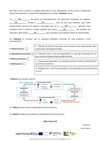 5.2. Hoje em dia, os países e as regiões estão cada vez mais dependentes uns dos outros e estabelecem
trocas comerciais entre si, vulgarmente designadas por comércio. Completa o texto:
As ______(A)__________ dos países em desenvolvimento são sobretudo constituídas por produtos
______(B)__________, energia e ______(C)__________ , uma vez que estes produtos, para serem
transformados, precisam de capitais e tecnologia, que só os ______(D)__________ possuem. Estes
controlam assim o comércio mundial, podendo fixar preços ______(E)__________ nos produtos que
importam e pedir preços ______(F)__________ para os produtos que exportam depois de transformados.
5.3. Relaciona os conceitos com as respetivas definições, inserindo em cada quadrado a letra
correspondente.
1. Termos de troca
2. Dependência económica
3. Balança comercial
4. Multinacional
6. Observa com atenção a figura 5.
6.1. Explica em que consiste a degradação dos termos de troca.
6.2. Expõe dois fatores que expliquem a degradação dos termos de troca.
BM TRABALH
A professora,
Carina Martins
A – Relação de domínio dos países com economias mais desenvolvidas sobre
outros países menos desenvolvidos.
B – Diferença entre o valor das exportações e o valor das importações de um
país, durante um determinado período de tempo.
C – Empresa que desenvolve a sua atividade em diversos países, através de filiais
que neles se encontram.
D – Relação entre o valor das importações e das exportações de um país durante
um ano.
Descarregado por Filomena Morais (filomenamorais55@gmail.com)
lOMoARcPSD|9999689
 
