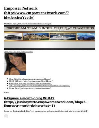 Empower Network
(http://www.empowernetwork.com/?
id=JessicaYvette)
Member Login (http://www.empowernetwork.com/login)
(http://start.mission2millions.info/)
Shop (http://goodmorningjoe.myorganogold.com/)
FREE Webinars (http://webinar.moneyblog411.com/)
Work With Me (http://www.mission2millions.info/)
Get Coaching (https://www.empowernetwork.com/join?id=Jessicayvette)
Home (http://jessicayvette.empowernetwork.com/)
Home
6-Figures a month doing WHAT?
(http://jessicayvette.empowernetwork.com/blog/6-
figures-a-month-doing-what--1)
Posted by Jessica Alford (http://www.empowernetwork.com/proﬁle/JessicaYvette) on April 23, 2014
 