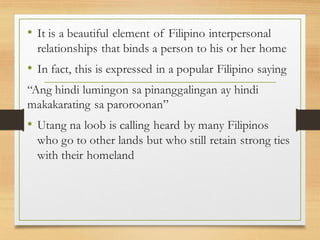 • It is a beautiful element of Filipino interpersonal
relationships that binds a person to his or her home
• In fact, this is expressed in a popular Filipino saying
“Ang hindi lumingon sa pinanggalingan ay hindi
makakarating sa paroroonan”
• Utang na loob is calling heard by many Filipinos
who go to other lands but who still retain strong ties
with their homeland
 