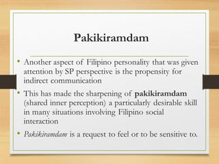 Pakikiramdam
• Another aspect of Filipino personality that was given
attention by SP perspective is the propensity for
indirect communication
• This has made the sharpening of pakikiramdam
(shared inner perception) a particularly desirable skill
in many situations involving Filipino social
interaction
• Pakikiramdam is a request to feel or to be sensitive to.
 