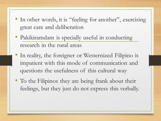 • In other words, it is “feeling for another”, exercising
great care and deliberation
• Pakikiramdam is specially useful in conducting
research in the rural areas
• In reality, the foreigner or Westernized Filipino is
impatient with this mode of communication and
questions the usefulness of this cultural way
• To the Filipinos they are being frank about their
feelings, but they just do not express this verbally.
 