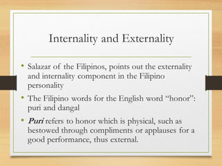 Internality and Externality
• Salazar of the Filipinos, points out the externality
and internality component in the Filipino
personality
• The Filipino words for the English word “honor”:
puri and dangal
• Puri refers to honor which is physical, such as
bestowed through compliments or applauses for a
good performance, thus external.
 