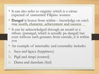 • It can also refer to virginity which is a virtue
expected of unmarried Filipino women
• Dangal is honor from within – knowledge on one’s
true worth, character, achievement and success
• It can be acknowledged through an award or a
tribute (parangal, which is actually pa-dangal) but
even without such gestures from outside, it is within
you
• An example of internality and externality includes
a. Saya and ligaya (happiness)
b. Pigil and timpi (control)
c. Dama and damdam (feel)
 