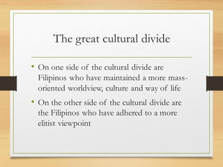 The great cultural divide
• On one side of the cultural divide are
Filipinos who have maintained a more mass-
oriented worldview, culture and way of life
• On the other side of the cultural divide are
the Filipinos who have adhered to a more
elitist viewpoint
 