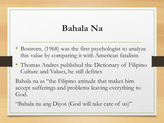 Bahala Na
• Bostrom, (1968) was the first psychologist to analyze
this value by comparing it with American fatalism
• Thomas Andres published the Dictionary of Filipino
Culture and Values, he still defines
Bahala na as “the Filipino attitude that makes him
accept sufferings and problems leaving everything to
God.
“Bahala na ang Diyos (God will take care of us)”
 