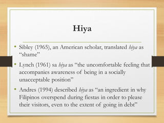 Hiya
• Sibley (1965), an American scholar, translated hiya as
“shame”
• Lynch (1961) sa hiya as “the uncomfortable feeling that
accompanies awareness of being in a socially
unacceptable position”
• Andres (1994) described hiya as “an ingredient in why
Filipinos overspend during fiestas in order to please
their visitors, even to the extent of going in debt”
 