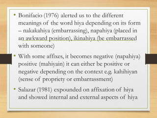 • Bonifacio (1976) alerted us to the different
meanings of the word hiya depending on its form
– nakakahiya (embarrassing), napahiya (placed in
an awkward position), ikinahiya (be embarrassed
with someone)
• With some affixes, it becomes negative (napahiya)
positive (mahiyain) it can either be positive or
negative depending on the context e.g. kahihiyan
(sense of propriety or embarrassment)
• Salazar (1981) expounded on affixation of hiya
and showed internal and external aspects of hiya
 