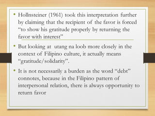 • Hollnsteiner (1961) took this interpretation further
by claiming that the recipient of the favor is forced
“to show his gratitude properly by returning the
favor with interest”
• But looking at utang na loob more closely in the
context of Filipino culture, it actually means
“gratitude/solidarity”.
• It is not necessarily a burden as the word “debt”
connotes, because in the Filipino pattern of
interpersonal relation, there is always opportunity to
return favor
 
