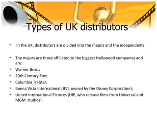 Types of UK distributors
•   In the UK, distributors are divided into the majors and the independents.

•   The majors are those affiliated to the biggest Hollywood companies and
    are:
•   Warner Bros.;
•   20th Century Fox;
•   Columbia Tri-Star;
•   Buena Vista International (BVI, owned by the Disney Corporation);
•   United International Pictures (UIP, who release films from Universal and
    MGM studios).
 
