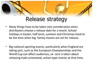 Release strategy
• Many things have to be taken into consideration when
  distributors choose a release date for a movie. School
  holidays in Easter, half term, summer and Christmas tend to
  be the time when big family movies are set for release.

• Big national sporting events, particularly when England are
  taking part, such as the European Championships and the
  World Cup can affect audiences, so care is taken about
  releasing male-orientated, action-type movies at that time.
 