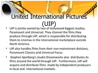 United International Pictures
              (UIP)
• UIP is jointly owned by two of Hollywood biggest studios,
  Paramount and Universal. They channel the films they
  produce through UIP, which is responsible for distributing
  them to cinemas in the international marketplace outside
  North America.
• UIP also handles films from their non-mainstream divisions,
  Paramount Classics and Universal Focus.
• Stephen Spielberg's studio Dreamworks also distributes its
  films around the world through UIP. Furthermore, UIP will
  acquire and distribute films made by independent producers
  in local and international markets.
 