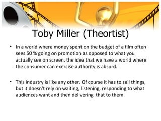 Toby Miller (Theortist)
• In a world where money spent on the budget of a film often
  sees 50 % going on promotion as opposed to what you
  actually see on screen, the idea that we have a world where
  the consumer can exercise authority is absurd.

• This industry is like any other. Of course it has to sell things,
  but it doesn't rely on waiting, listening, responding to what
  audiences want and then delivering that to them.
 