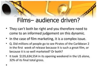 Films– audience driven?
• They can't both be right and you therefore need to
  come to an informed judgement on this dynamic.
• In the case of film marketing, it is a complex issue.
• Q. Did millions of people go to see Pirates of the Caribbean 2
  in the first week of release because it is such a great film, or
  because it is so well marketed? Or both?
• It took $135,634,554 in its opening weekend in the US alone,
  32% of its final total gross.
•
 