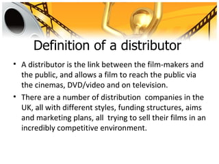 Definition of a distributor
• A distributor is the link between the film-makers and
  the public, and allows a film to reach the public via
  the cinemas, DVD/video and on television.
• There are a number of distribution companies in the
  UK, all with different styles, funding structures, aims
  and marketing plans, all trying to sell their films in an
  incredibly competitive environment.
 