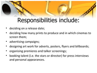 Responsibilities include:
• deciding on a release date;
• deciding how many prints to produce and in which cinemas to
  screen them;
• advertising campaigns;
• designing art work for adverts, posters, flyers and billboards;
• organising premieres and talker screenings;
• booking talent (i.e. the stars or director) for press interviews
  and personal appearances.
 