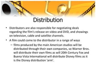 Distribution
• Distributors are also responsible for negotiating deals
  regarding the film's release on video and DVD, and showings
  on television, cable and satellite channels.
• A film could come to the distributor in a range of ways
   – films produced by the main American studios will be
      distributed through their own companies, so Warner Bros.
      will distribute their own films as will 20th Century Fox and
      Buena Vista International will distribute Disney films as it
      is the Disney distribution 'arm'.
 