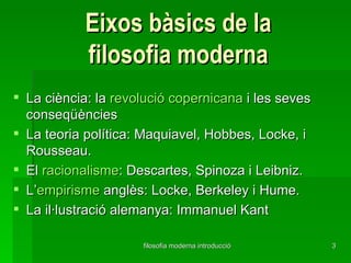 Eixos bàsics de la filosofia moderna La ciència: la  revolució copernicana  i les seves conseqüències La teoria política: Maquiavel, Hobbes, Locke, i Rousseau. El  racionalisme : Descartes, Spinoza i Leibniz. L’ empirisme  anglès: Locke, Berkeley i Hume. La il·lustració alemanya: Immanuel Kant 