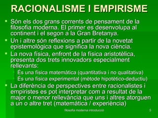 RACIONALISME I EMPIRISME Són els dos grans corrents de pensament de la filosofia moderna. El primer es desenvolupa al continent i el segon a la Gran Bretanya. Un i altre són reflexions a partir de la novetat epistemològica que significa la nova ciència.  La nova física, enfront de la física aristotèlica, presenta dos trets innovadors especialment rellevants: És una física matemàtica (quantitativa i no qualitativa) És una física experimental (mètode hipotètico-deductiu) La diferència de perspectives entre racionalistes i empiristes es pot interpretar com a resultat de la major o menor rellevància que uns i altres atorguen a un o altre tret (matemàtica / experiència) 