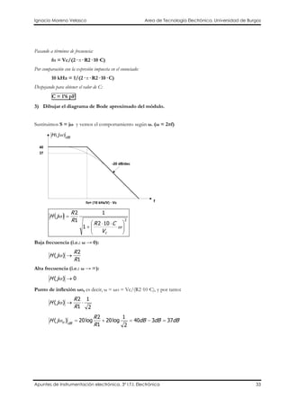 Ignacio Moreno Velasco Area de Tecnología Electrónica. Universidad de Burgos
Apuntes de Instrumentación electrónica. 3º I.T.I. Electrónica 33
Pasando a términos de frecuencia:
fo = Vc/(2· π· R2· 10·C)
Por comparación con la expresión impuesta en el enunciado:
10 kHz = 1/(2· π· R2· 10· C)
Despejando para obtener el valor de C:
C = 1’6 pF
3) Dibujar el diagrama de Bode aproximado del módulo.
Sustituimos S = jω y vemos el comportamiento según ω. (ω = 2πf)
-20 dB/dec
dB
jH )( ω
37
f
40
fo= (10 kHz/V) · Vc
( ) 2
102
1
1
1
2





 ⋅⋅
+
=
ω
ω
cV
CR
R
R
jH
Baja frecuencia (i.e.: ω → 0):
1
2
)(
R
R
jH →ω
Alta frecuencia (i.e.: ω → ∞):
0)( →ωjH
Punto de inflexión ωo, es decir, ω = ωo = Vc/(R2·10·C), y por tanto:
2
1
1
2
)( ⋅→
R
R
jH ω
dBdBdB
R
R
jH dBo 37340
2
1
log20
1
2
log20)( =−=+=ω
 
