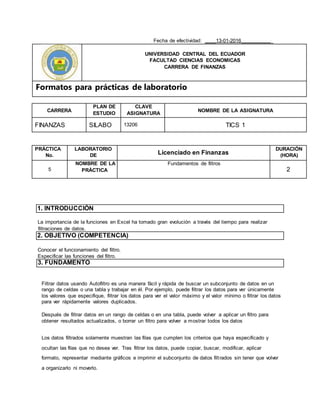 Fecha de efectividad: ____13-01-2016___________
UNIVERSIDAD CENTRAL DEL ECUADOR
FACULTAD CIENCIAS ECONOMICAS
CARRERA DE FINANZAS
Formatos para prácticas de laboratorio
CARRERA
PLAN DE
ESTUDIO
CLAVE
ASIGNATURA
NOMBRE DE LA ASIGNATURA
FINANZAS SILABO 13206 TICS 1
PRÁCTICA
No.
LABORATORIO
DE Licenciado en Finanzas
DURACIÓN
(HORA)
5
NOMBRE DE LA
PRÀCTICA
Fundamentos de filtros
2
1. INTRODUCCIÓN
La importancia de la funciones en Excel ha tomado gran evolución a través del tiempo para realizar
filtraciones de datos.
2. OBJETIVO (COMPETENCIA)
Conocer el funcionamiento del filtro.
Especificar las funciones del filtro.
3. FUNDAMENTO
Filtrar datos usando Autofiltro es una manera fácil y rápida de buscar un subconjunto de datos en un
rango de celdas o una tabla y trabajar en él. Por ejemplo, puede filtrar los datos para ver únicamente
los valores que especifique, filtrar los datos para ver el valor máximo y el valor mínimo o filtrar los datos
para ver rápidamente valores duplicados.
Después de filtrar datos en un rango de celdas o en una tabla, puede volver a aplicar un filtro para
obtener resultados actualizados, o borrar un filtro para volver a mostrar todos los datos
Los datos filtrados solamente muestran las filas que cumplen los criterios que haya especificado y
ocultan las filas que no desea ver. Tras filtrar los datos, puede copiar, buscar, modificar, aplicar
formato, representar mediante gráficos e imprimir el subconjunto de datos filtrados sin tener que volver
a organizarlo ni moverlo.
 