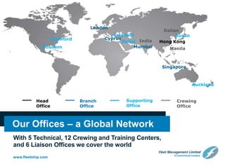 www.fleetship.com
Head
Office
Branch
Office
Supporting
Office
Crewing
Office
Our Offices – a Global Network
With 5 Technical, 12 Crewing and Training Centers,
and 6 Liaison Offices we cover the world
Hong Kong
Dalian
Auckland
London
Singapore
ManilaMumbaiHouston
Stamford Cyprus
India
BusanIstanbul
Dubai
 