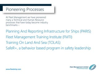 www.fleetship.com
Pioneering Processes
At Fleet Management we have pioneered
many a Technical and Human Resource
processes that have today become industry
benchmarks –
Planning And Reporting Infrastructure for Ships (PARIS)
Fleet Management Training Institute (FMTI)
SafeR+, a behavior based program in safety leadership
Training On Land And Sea (TOLAS)
 